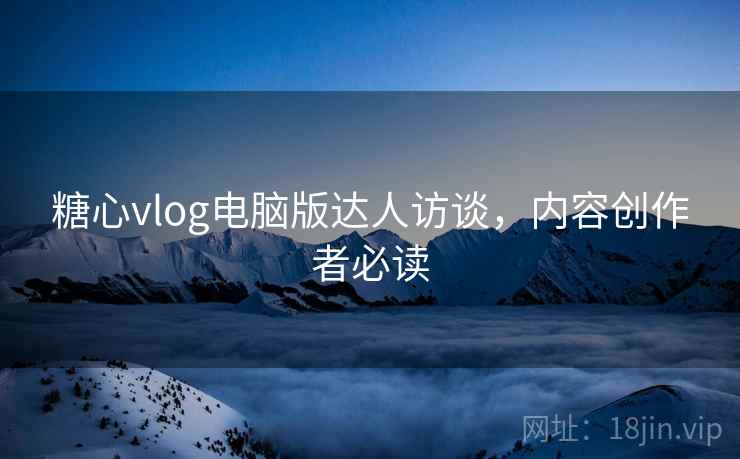 糖心vlog电脑版达人访谈,内容创作者必读