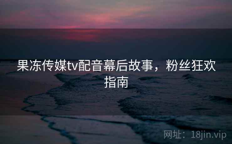果冻传媒tv配音幕后故事,粉丝狂欢指南
