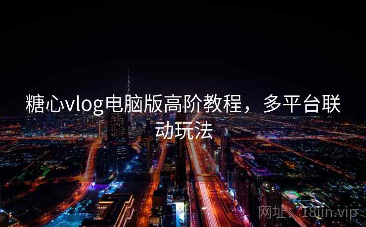 糖心vlog电脑版高阶教程,多平台联动玩法