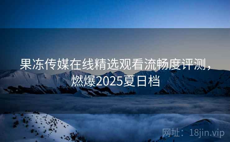 果冻传媒在线精选观看流畅度评测，燃爆2025夏日档