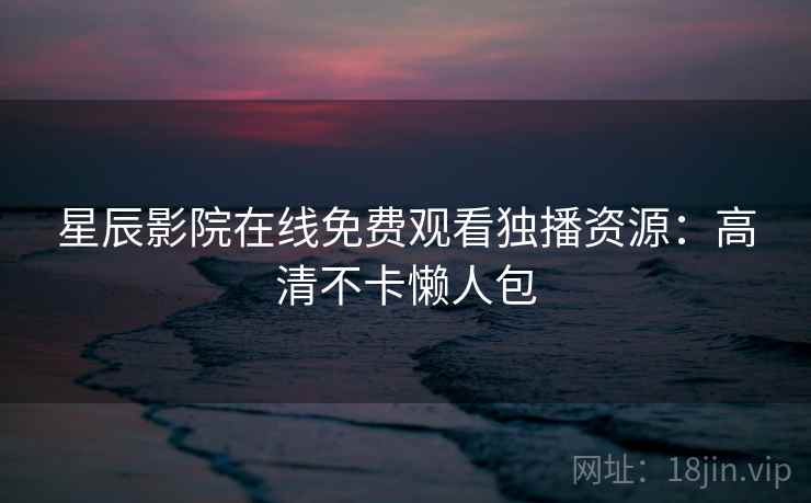 星辰影院在线免费观看独播资源：高清不卡懒人包