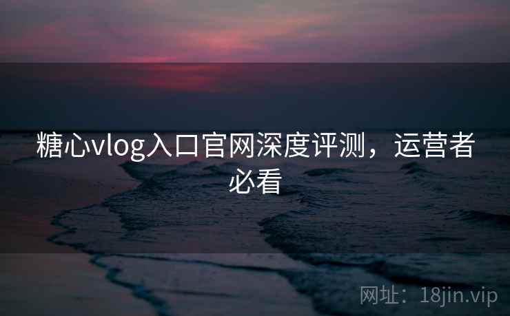 糖心vlog入口官网深度评测，运营者必看